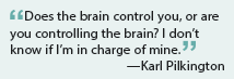 Does the brain control you, or are you controlling the brain? I don’t know if I’m in charge of mine.
—Karl Pilkington