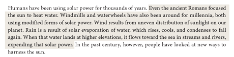 Even the ancient Romans focused the sun to heat water. Windmills and waterwheels have also been around for millennia, both using modified forms of solar power. Wind results from uneven distribution of sunlight on our planet. Rain is a result of solar evaporation of water, which rises, cools, and condenses to fall again. When that water lands at higher elevations, it flows toward the sea in streams and rivers, expending that solar power.