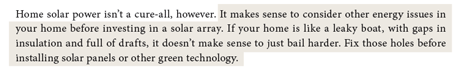 It makes sense to consider other energy issues in your home before investing in a solar array. If your home is like a leaky boat, with gaps in insulation and full of drafts, it doesn’t make sense to just bail harder. Fix those holes before installing solar panels or other green technology.